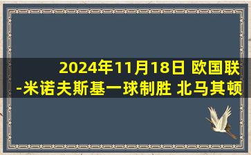 2024年11月18日 欧国联-米诺夫斯基一球制胜 北马其顿1-0法罗群岛